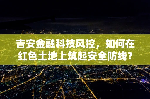 吉安金融科技风控，如何在红色土地上筑起安全防线？