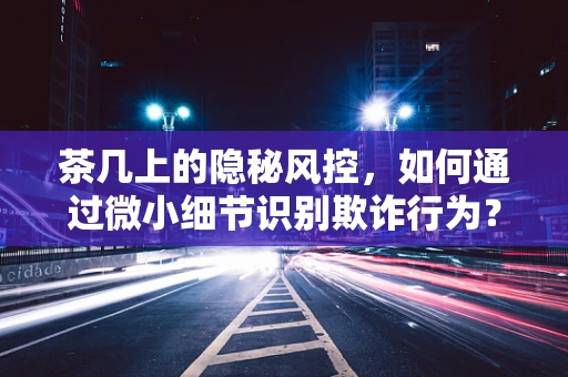 茶几上的隐秘风控，如何通过微小细节识别欺诈行为？