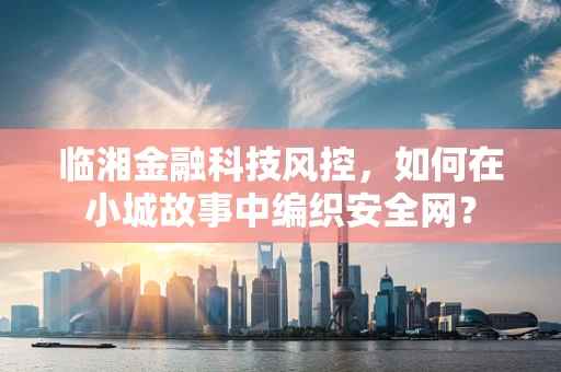 临湘金融科技风控，如何在小城故事中编织安全网？