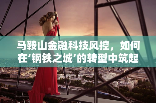 马鞍山金融科技风控，如何在‘钢铁之城’的转型中筑起安全防线？