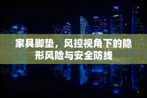 家具脚垫，风控视角下的隐形风险与安全防线