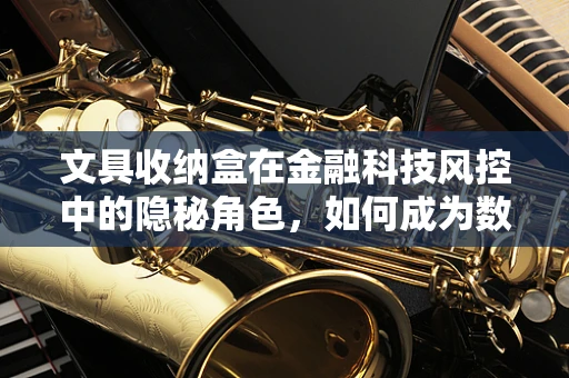 文具收纳盒在金融科技风控中的隐秘角色，如何成为数据安全的新防线？