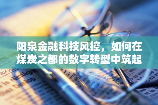 阳泉金融科技风控，如何在煤炭之都的数字转型中筑起安全防线？