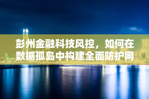 彭州金融科技风控，如何在数据孤岛中构建全面防护网？