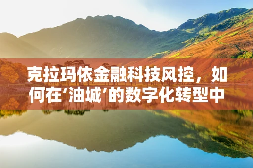 克拉玛依金融科技风控，如何在‘油城’的数字化转型中守住安全防线？