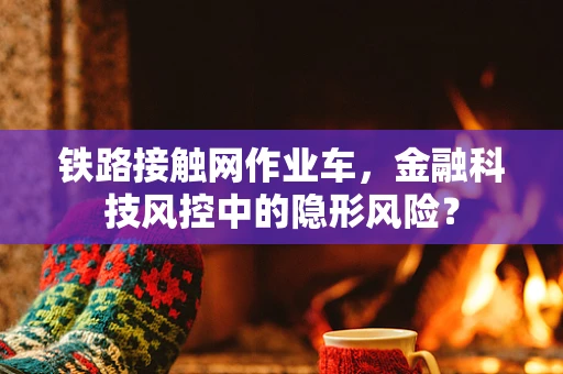 铁路接触网作业车，金融科技风控中的隐形风险？