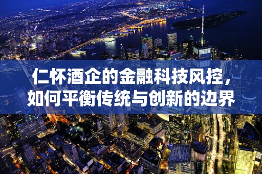 仁怀酒企的金融科技风控，如何平衡传统与创新的边界？