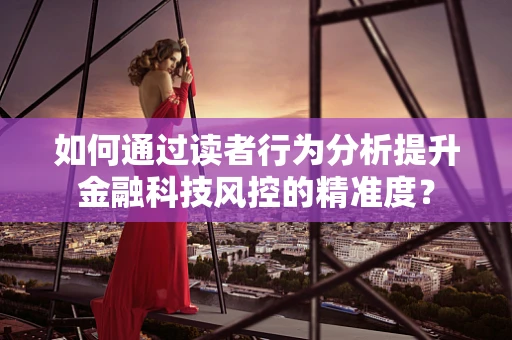 如何通过读者行为分析提升金融科技风控的精准度？