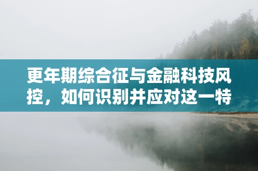 更年期综合征与金融科技风控，如何识别并应对这一特殊群体的信贷风险？
