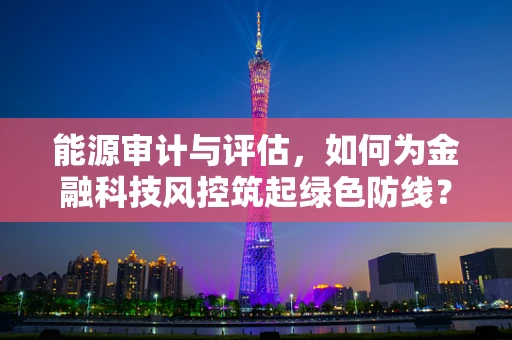 能源审计与评估，如何为金融科技风控筑起绿色防线？