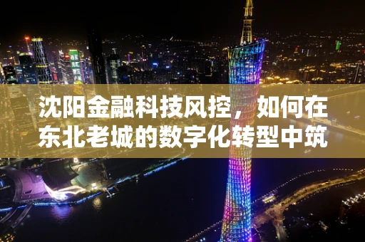 沈阳金融科技风控，如何在东北老城的数字化转型中筑起安全防线？