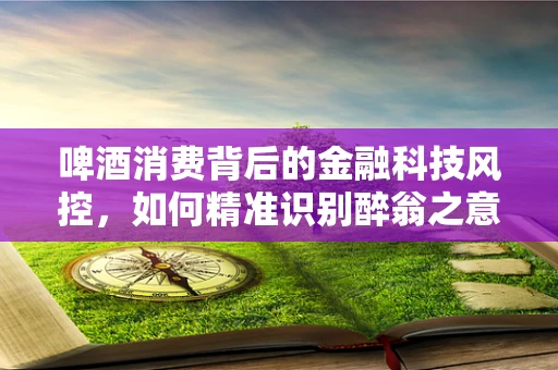 啤酒消费背后的金融科技风控，如何精准识别醉翁之意？