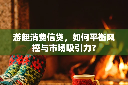游艇消费信贷，如何平衡风控与市场吸引力？