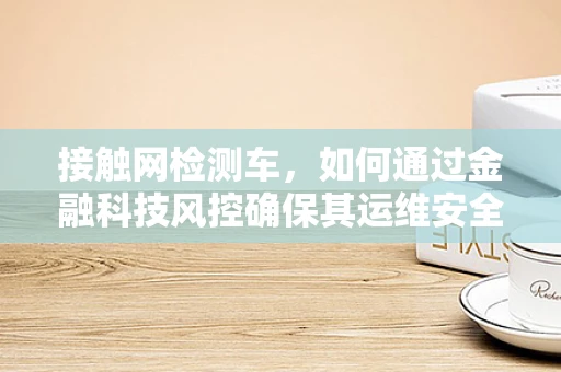 接触网检测车，如何通过金融科技风控确保其运维安全？
