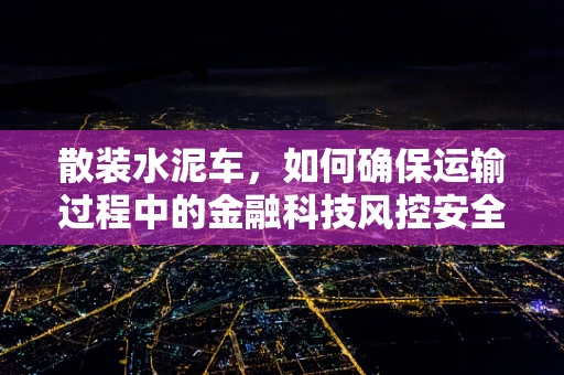 散装水泥车，如何确保运输过程中的金融科技风控安全？