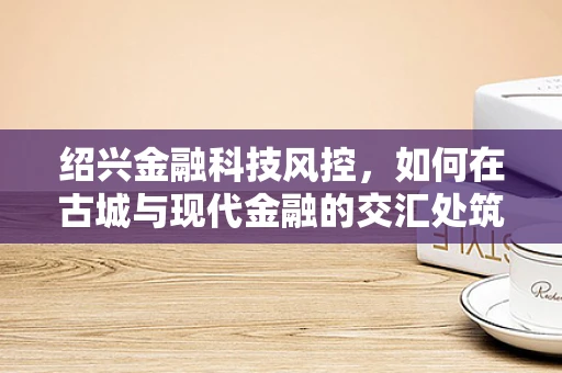 绍兴金融科技风控，如何在古城与现代金融的交汇处筑起安全防线？
