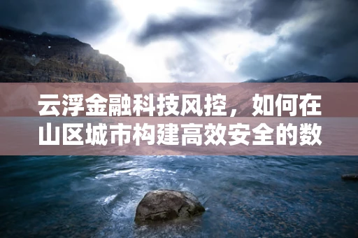 云浮金融科技风控，如何在山区城市构建高效安全的数据防护网？