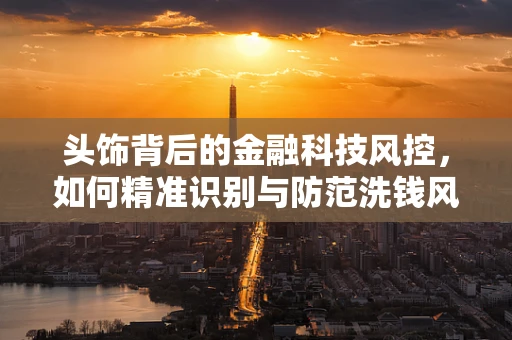 头饰背后的金融科技风控，如何精准识别与防范洗钱风险？