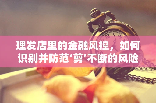 理发店里的金融风控，如何识别并防范‘剪’不断的风险？