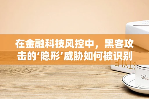在金融科技风控中，黑客攻击的‘隐形’威胁如何被识别与应对？