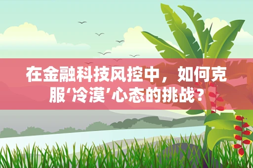 在金融科技风控中，如何克服‘冷漠’心态的挑战？