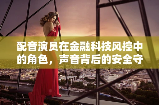 配音演员在金融科技风控中的角色，声音背后的安全守护者？