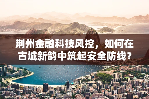 荆州金融科技风控，如何在古城新韵中筑起安全防线？