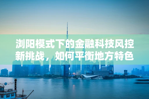 浏阳模式下的金融科技风控新挑战，如何平衡地方特色与风险控制？