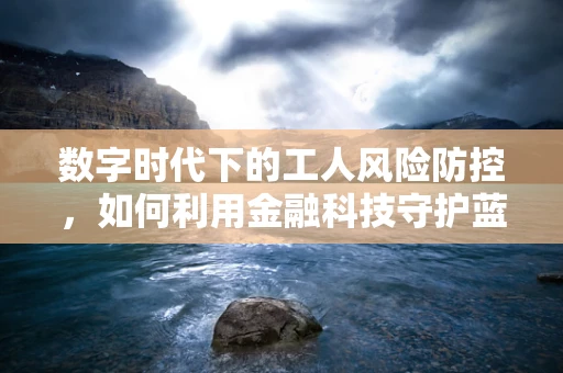 数字时代下的工人风险防控，如何利用金融科技守护蓝领群体的‘钱袋子’？