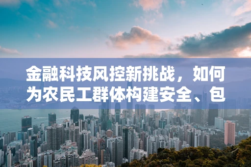 金融科技风控新挑战，如何为农民工群体构建安全、包容的金融服务环境？
