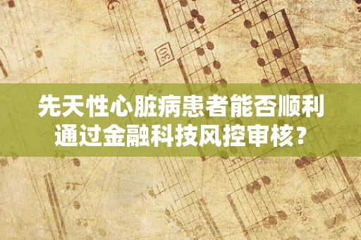 先天性心脏病患者能否顺利通过金融科技风控审核？