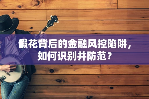假花背后的金融风控陷阱，如何识别并防范？
