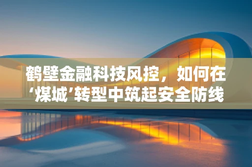 鹤壁金融科技风控，如何在‘煤城’转型中筑起安全防线？