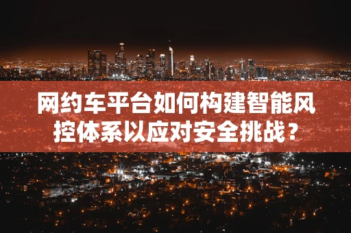 网约车平台如何构建智能风控体系以应对安全挑战？