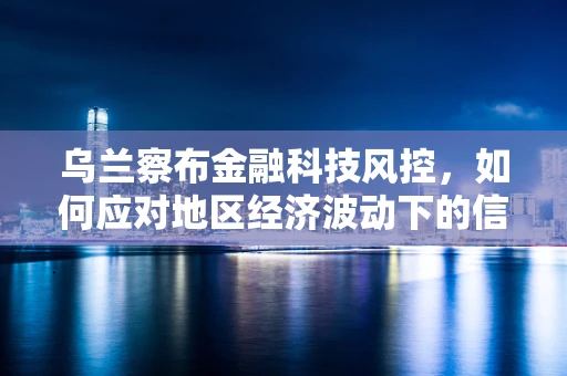 乌兰察布金融科技风控，如何应对地区经济波动下的信用风险？