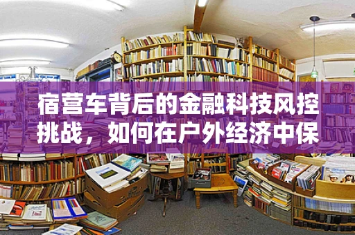 宿营车背后的金融科技风控挑战，如何在户外经济中保障资金安全？