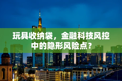 玩具收纳袋，金融科技风控中的隐形风险点？