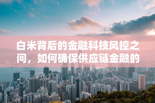 白米背后的金融科技风控之问，如何确保供应链金融的透明与安全？