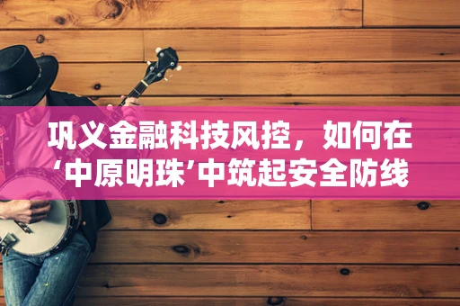 巩义金融科技风控，如何在‘中原明珠’中筑起安全防线？
