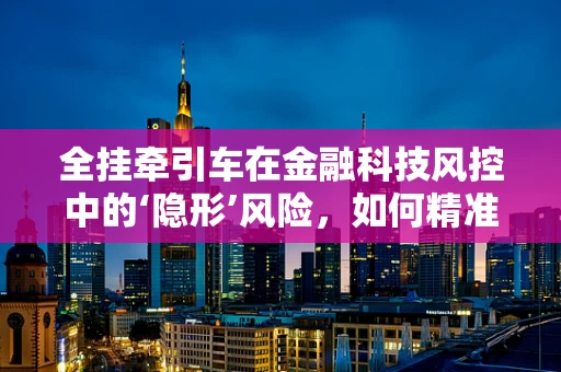 全挂牵引车在金融科技风控中的‘隐形’风险，如何精准识别与应对？