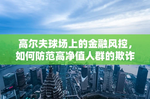 高尔夫球场上的金融风控，如何防范高净值人群的欺诈风险？