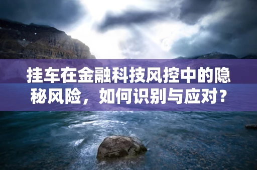 挂车在金融科技风控中的隐秘风险，如何识别与应对？