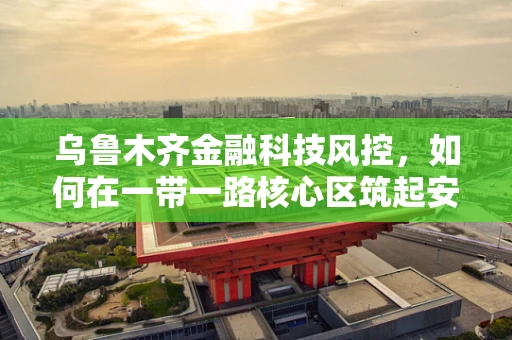 乌鲁木齐金融科技风控，如何在一带一路核心区筑起安全防线？