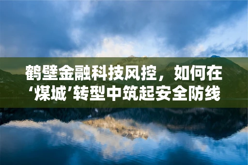 鹤壁金融科技风控，如何在‘煤城’转型中筑起安全防线？