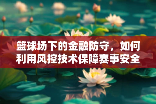 篮球场下的金融防守，如何利用风控技术保障赛事安全？