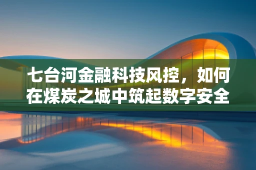 七台河金融科技风控，如何在煤炭之城中筑起数字安全网？