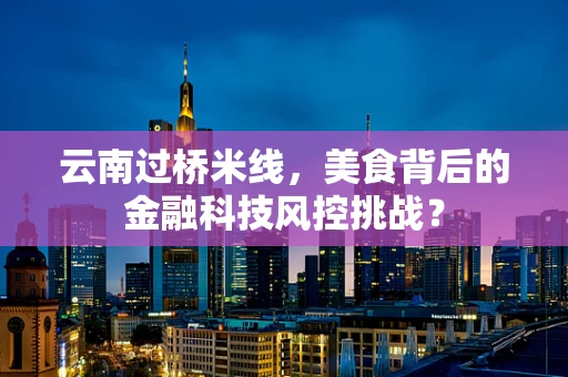 云南过桥米线，美食背后的金融科技风控挑战？