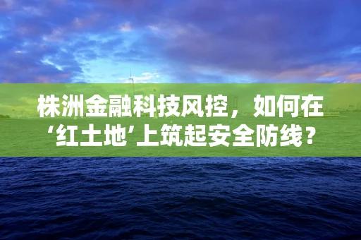 株洲金融科技风控，如何在‘红土地’上筑起安全防线？