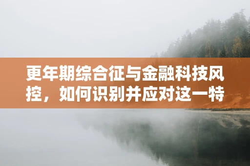 更年期综合征与金融科技风控，如何识别并应对这一特殊风险群体的信贷需求？