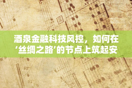 酒泉金融科技风控，如何在‘丝绸之路’的节点上筑起安全防线？